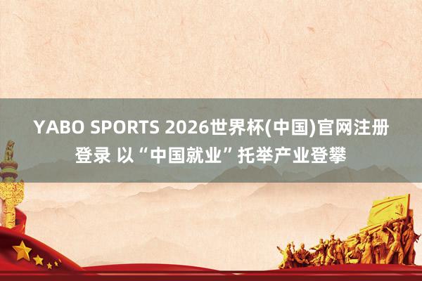 YABO SPORTS 2026世界杯(中国)官网注册登录 以“中国就业”托举产业登攀