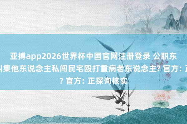 亚搏app2026世界杯中国官网注册登录 公职东说念主员纠集他东说念主私闯民宅殴打重病老东说念主? 官方: 正探询核实