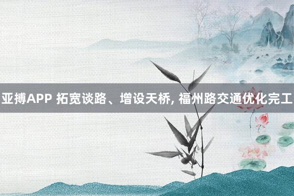 亚搏APP 拓宽谈路、增设天桥， 福州路交通优化完工