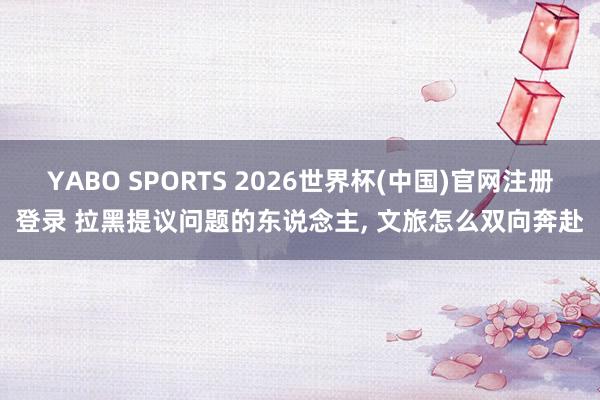 YABO SPORTS 2026世界杯(中国)官网注册登录 拉黑提议问题的东说念主， 文旅怎么双向奔赴