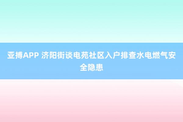 亚搏APP 济阳街谈电苑社区入户排查水电燃气安全隐患