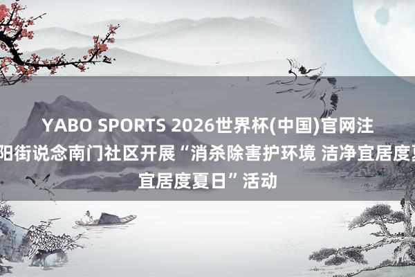 YABO SPORTS 2026世界杯(中国)官网注册登录 济阳街说念南门社区开展“消杀除害护环境 洁净宜居度夏日”活动