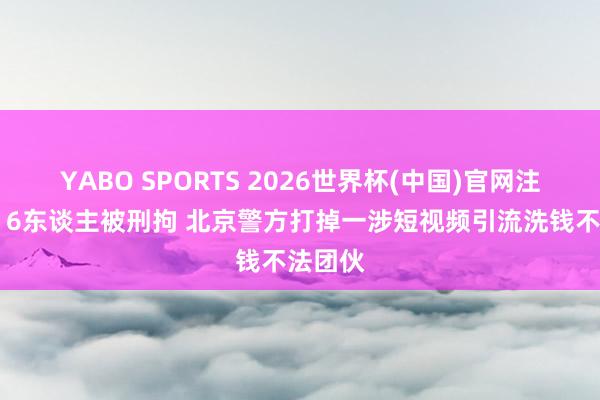 YABO SPORTS 2026世界杯(中国)官网注册登录 6东谈主被刑拘 北京警方打掉一涉短视频引流洗钱不法团伙