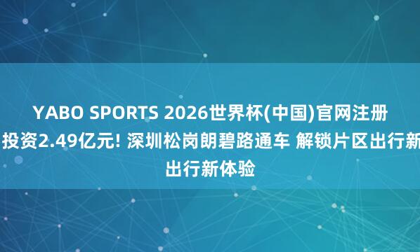 YABO SPORTS 2026世界杯(中国)官网注册登录 投资2.49亿元! 深圳松岗朗碧路通车 解锁片区出行新体验