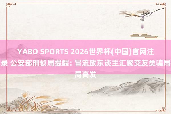 YABO SPORTS 2026世界杯(中国)官网注册登录 公安部刑侦局提醒: 冒流放东谈主汇聚交友类骗局高发