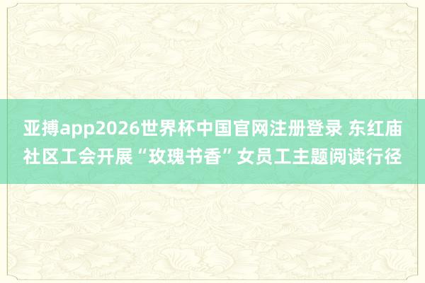 亚搏app2026世界杯中国官网注册登录 东红庙社区工会开展“玫瑰书香”女员工主题阅读行径