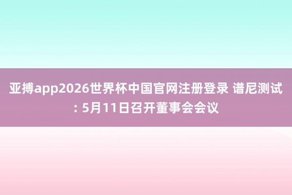亚搏app2026世界杯中国官网注册登录 谱尼测试: 5月11日召开董事会会议