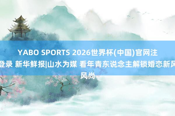 YABO SPORTS 2026世界杯(中国)官网注册登录 新华鲜报|山水为媒 看年青东说念主解锁婚恋新风尚