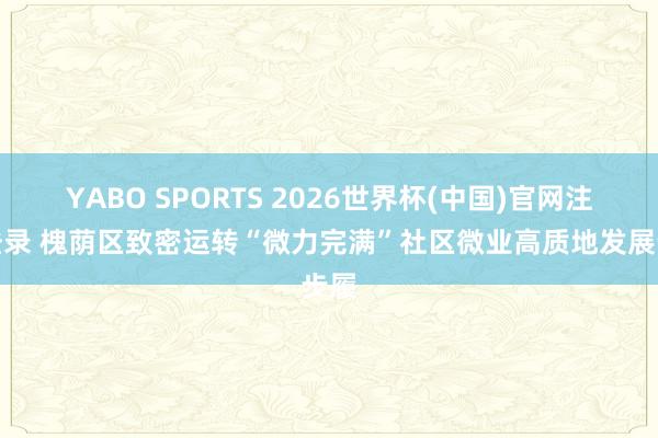 YABO SPORTS 2026世界杯(中国)官网注册登录 槐荫区致密运转“微力完满”社区微业高质地发展步履