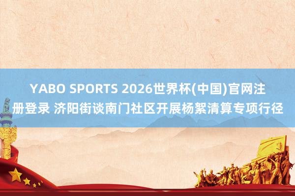 YABO SPORTS 2026世界杯(中国)官网注册登录 济阳街谈南门社区开展杨絮清算专项行径