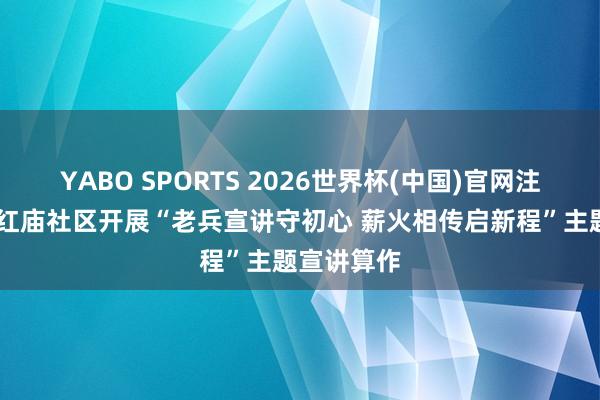 YABO SPORTS 2026世界杯(中国)官网注册登录 东红庙社区开展“老兵宣讲守初心 薪火相传启新程”主题宣讲算作