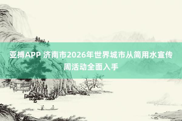 亚搏APP 济南市2026年世界城市从简用水宣传周活动全面入手