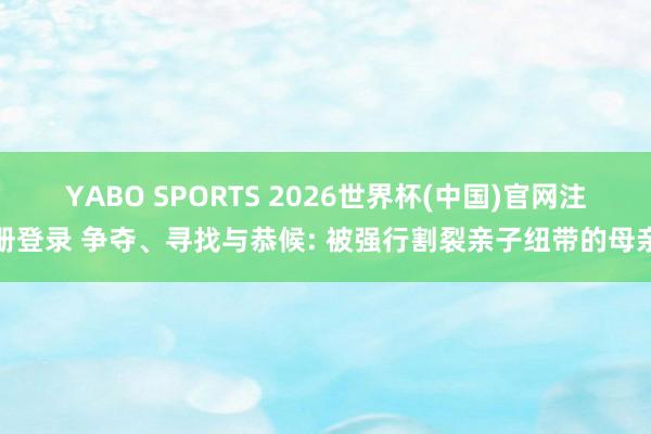 YABO SPORTS 2026世界杯(中国)官网注册登录 争夺、寻找与恭候: 被强行割裂亲子纽带的母亲