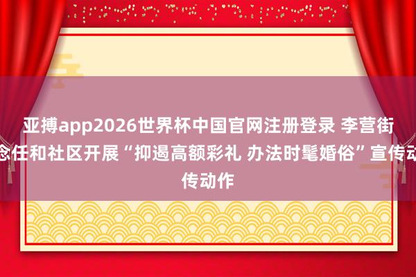 亚搏app2026世界杯中国官网注册登录 李营街说念任和社区开展“抑遏高额彩礼 办法时髦婚俗”宣传动作