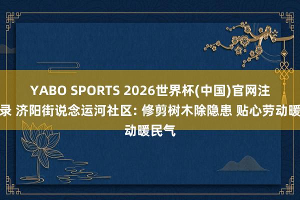 YABO SPORTS 2026世界杯(中国)官网注册登录 济阳街说念运河社区: 修剪树木除隐患 贴心劳动暖民气