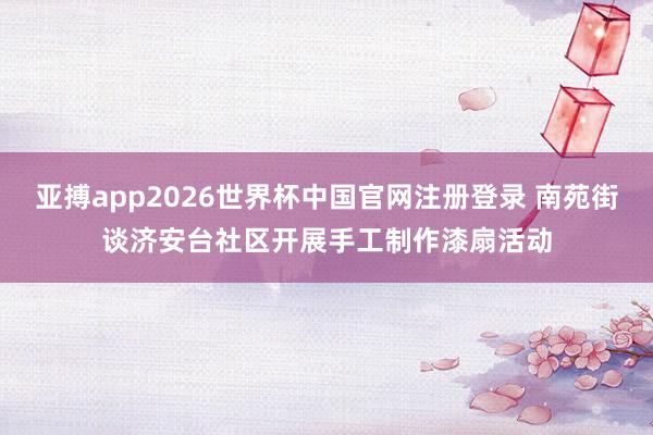亚搏app2026世界杯中国官网注册登录 南苑街谈济安台社区开展手工制作漆扇活动