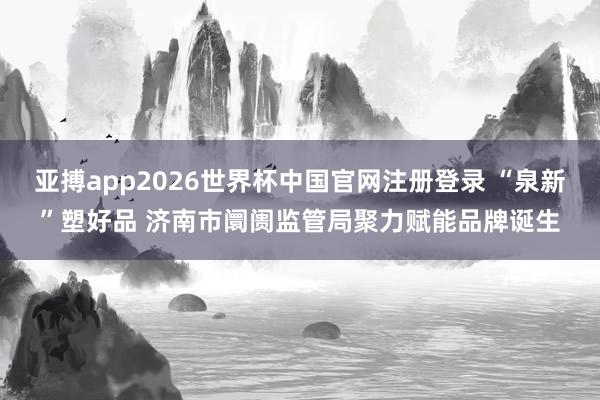 亚搏app2026世界杯中国官网注册登录 “泉新”塑好品 济南市阛阓监管局聚力赋能品牌诞生