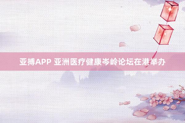 亚搏APP 亚洲医疗健康岑岭论坛在港举办