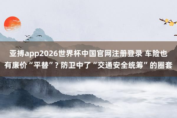 亚搏app2026世界杯中国官网注册登录 车险也有廉价“平替”? 防卫中了“交通安全统筹”的圈套