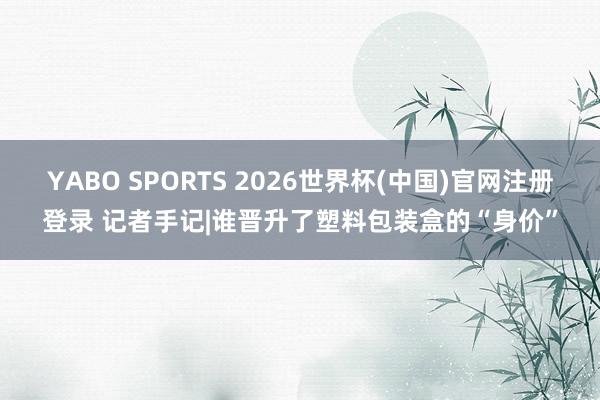 YABO SPORTS 2026世界杯(中国)官网注册登录 记者手记|谁晋升了塑料包装盒的“身价”
