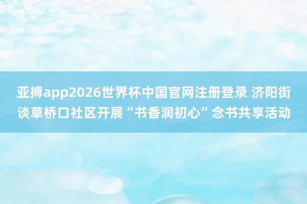 亚搏app2026世界杯中国官网注册登录 济阳街谈草桥口社区开展“书香润初心”念书共享活动