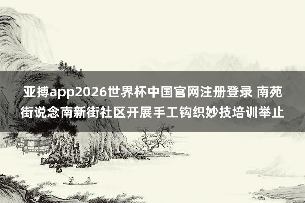 亚搏app2026世界杯中国官网注册登录 南苑街说念南新街社区开展手工钩织妙技培训举止