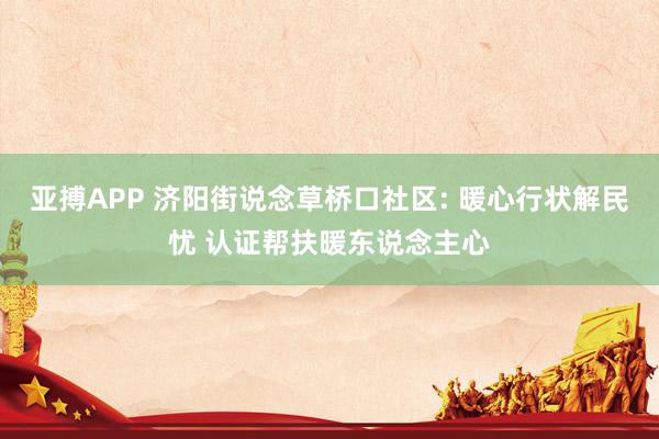 亚搏APP 济阳街说念草桥口社区: 暖心行状解民忧 认证帮扶暖东说念主心