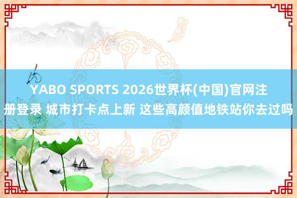 YABO SPORTS 2026世界杯(中国)官网注册登录 城市打卡点上新 这些高颜值地铁站你去过吗