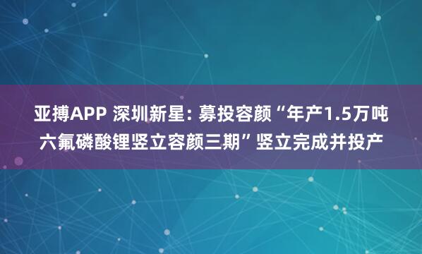 亚搏APP 深圳新星: 募投容颜“年产1.5万吨六氟磷酸锂竖立容颜三期”竖立完成并投产