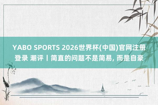 YABO SPORTS 2026世界杯(中国)官网注册登录 潮评丨简直的问题不是简易， 而是自豪