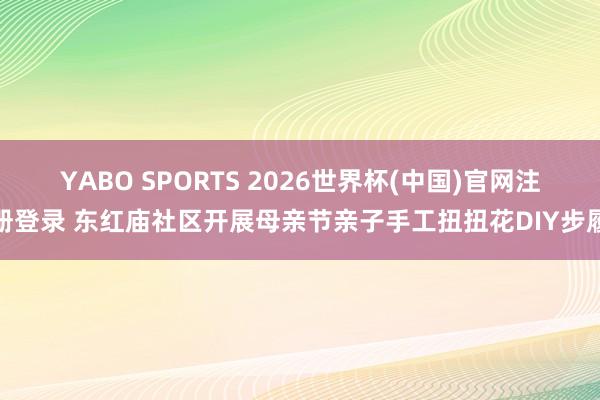 YABO SPORTS 2026世界杯(中国)官网注册登录 东红庙社区开展母亲节亲子手工扭扭花DIY步履