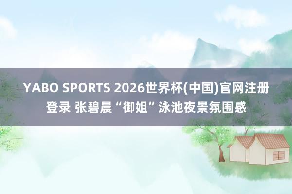 YABO SPORTS 2026世界杯(中国)官网注册登录 张碧晨“御姐”泳池夜景氛围感