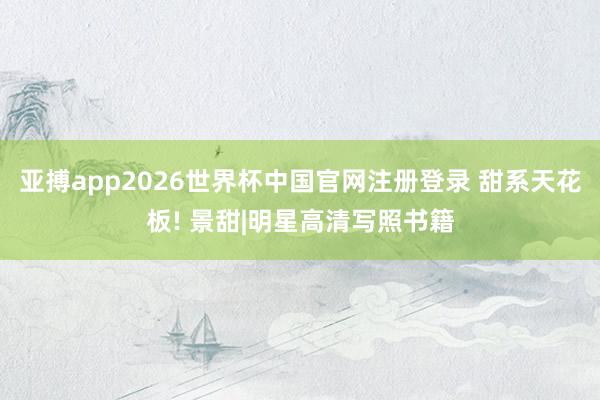 亚搏app2026世界杯中国官网注册登录 甜系天花板! 景甜|明星高清写照书籍