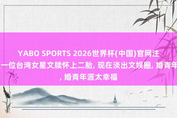 YABO SPORTS 2026世界杯(中国)官网注册登录 又一位台湾女星文牍怀上二胎， 现在淡出文娱圈， 婚青年涯太幸福