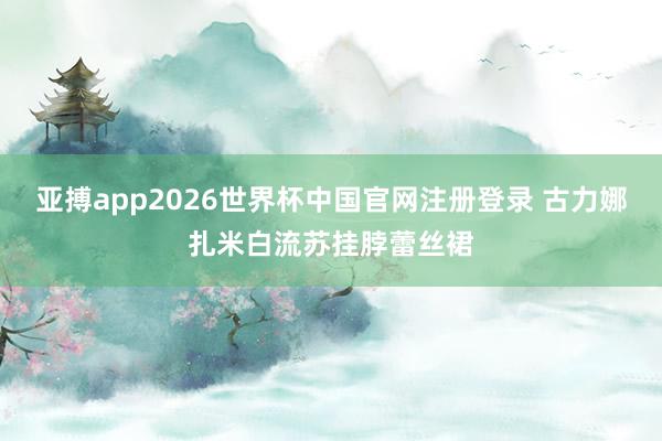 亚搏app2026世界杯中国官网注册登录 古力娜扎米白流苏挂脖蕾丝裙