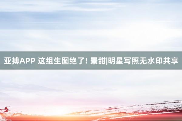 亚搏APP 这组生图绝了! 景甜|明星写照无水印共享