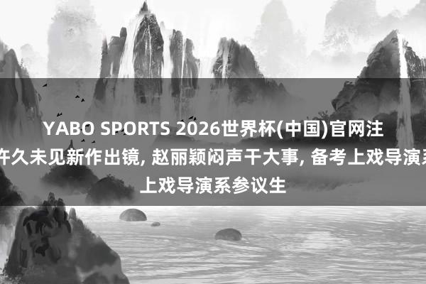 YABO SPORTS 2026世界杯(中国)官网注册登录 许久未见新作出镜， 赵丽颖闷声干大事， 备考上戏导演系参议生