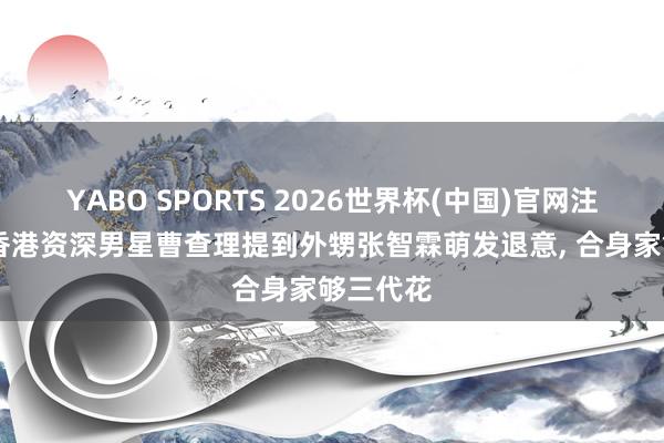 YABO SPORTS 2026世界杯(中国)官网注册登录 香港资深男星曹查理提到外甥张智霖萌发退意， 合身家够三代花