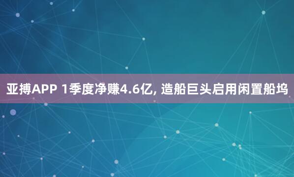 亚搏APP 1季度净赚4.6亿， 造船巨头启用闲置船坞