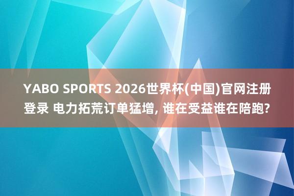 YABO SPORTS 2026世界杯(中国)官网注册登录 电力拓荒订单猛增， 谁在受益谁在陪跑?