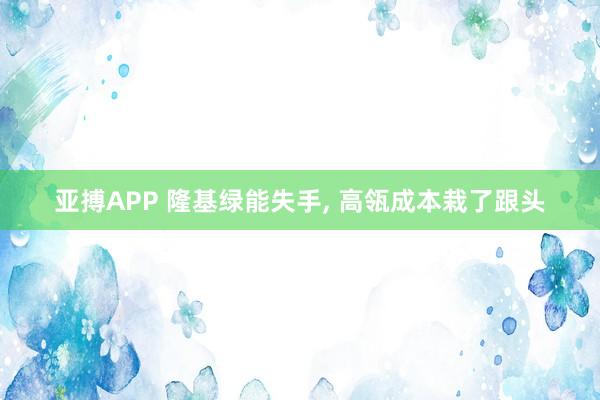 亚搏APP 隆基绿能失手， 高瓴成本栽了跟头