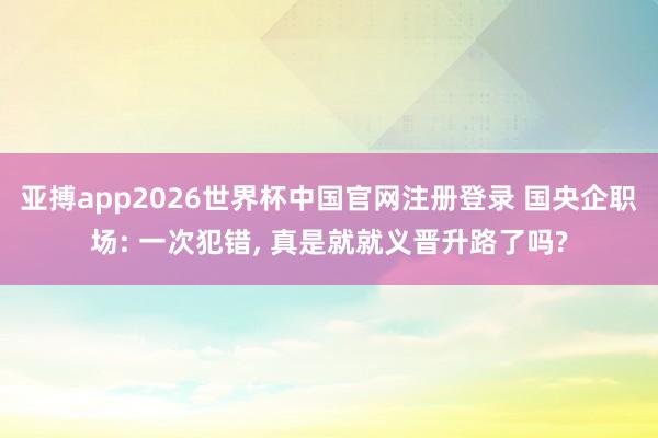 亚搏app2026世界杯中国官网注册登录 国央企职场: 一次犯错， 真是就就义晋升路了吗?