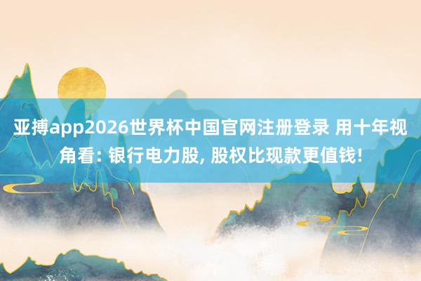 亚搏app2026世界杯中国官网注册登录 用十年视角看: 银行电力股， 股权比现款更值钱!