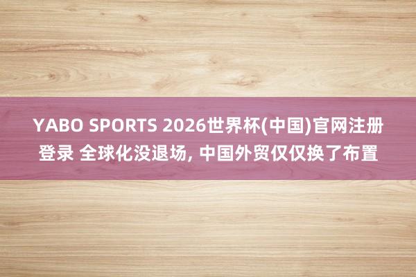 YABO SPORTS 2026世界杯(中国)官网注册登录 全球化没退场， 中国外贸仅仅换了布置