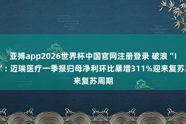 亚搏app2026世界杯中国官网注册登录 破浪“IVD”: 迈瑞医疗一季报归母净利环比暴增311%迎来复苏周期