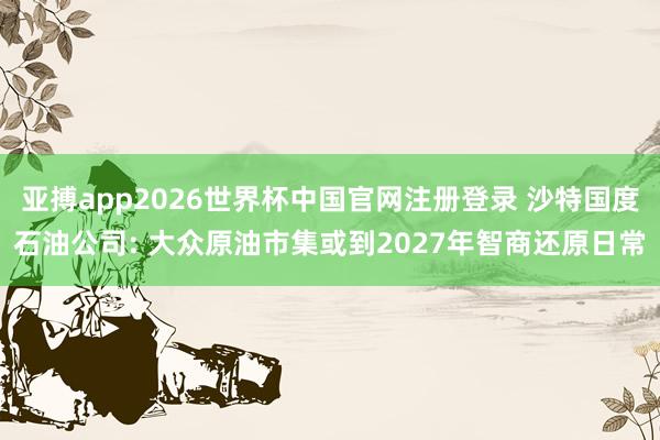 亚搏app2026世界杯中国官网注册登录 沙特国度石油公司: 大众原油市集或到2027年智商还原日常