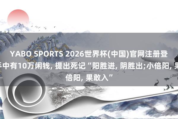 YABO SPORTS 2026世界杯(中国)官网注册登录 若手中有10万闲钱， 提出死记“阳胜进， 阴胜出;小倍阳， 果敢入”