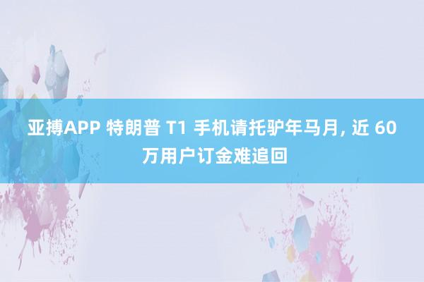 亚搏APP 特朗普 T1 手机请托驴年马月， 近 60 万用户订金难追回
