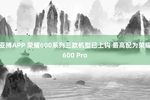 亚搏APP 荣耀600系列三款机型已上钩 最高配为荣耀600 Pro