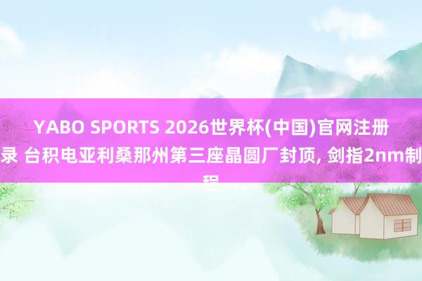 YABO SPORTS 2026世界杯(中国)官网注册登录 台积电亚利桑那州第三座晶圆厂封顶， 剑指2nm制程